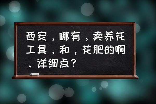 请问陕西什么地方有卖植物叶面肥 西安，哪有，卖养花工具，和，花肥的啊。详细点？