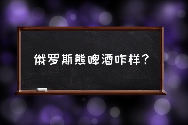 俄罗斯棕熊啤酒好喝吗 俄罗斯熊啤酒咋样？