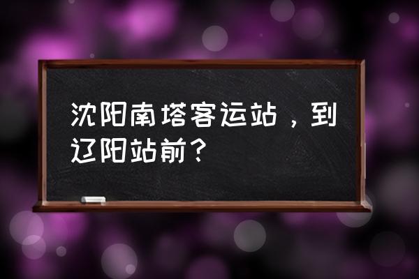 沈阳哪站到辽阳最近 沈阳南塔客运站，到辽阳站前？