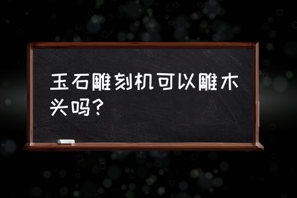 雕刻机雕刻一张木材需要多久 玉石雕刻机可以雕木头吗？