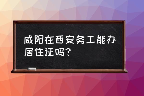 咸阳是买房在西安上班怎么办 咸阳在西安务工能办居住证吗？