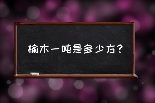 榆木实木板多少一立方 榆木一吨是多少方？