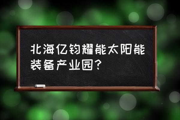 北海有几个产业园区 北海亿钧耀能太阳能装备产业园？