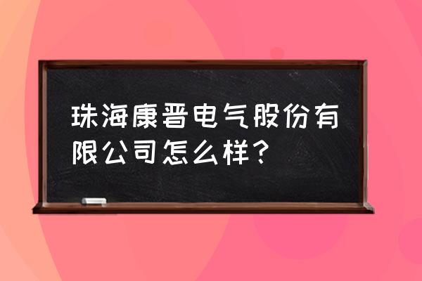 珠海康晋电气好不好 珠海康晋电气股份有限公司怎么样？