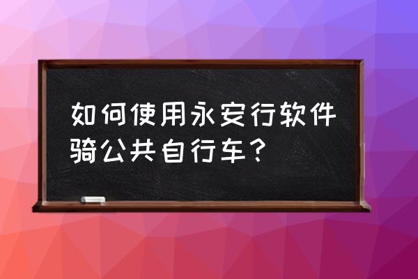 北京永安公共自行车怎么用 如何使用永安行软件骑公共自行车？