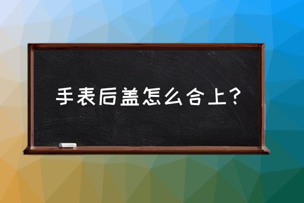 欧米茄手表后盖怎么盖上 手表后盖怎么合上？