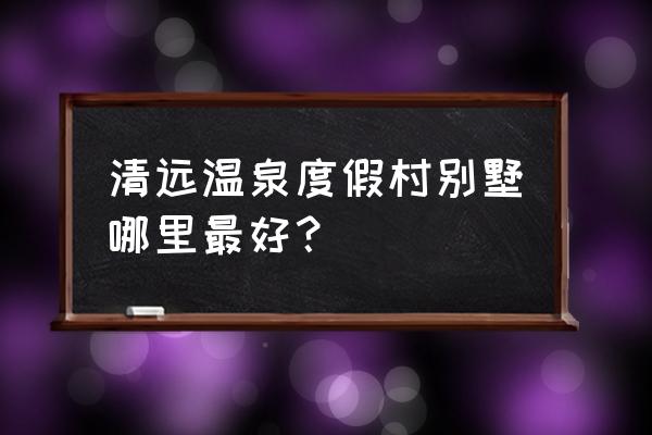 清远别墅好不好 清远温泉度假村别墅哪里最好？