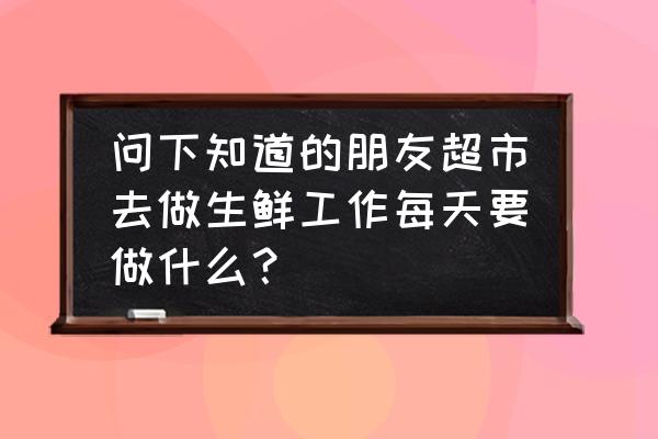 生鲜员工是做什么的 问下知道的朋友超市去做生鲜工作每天要做什么？