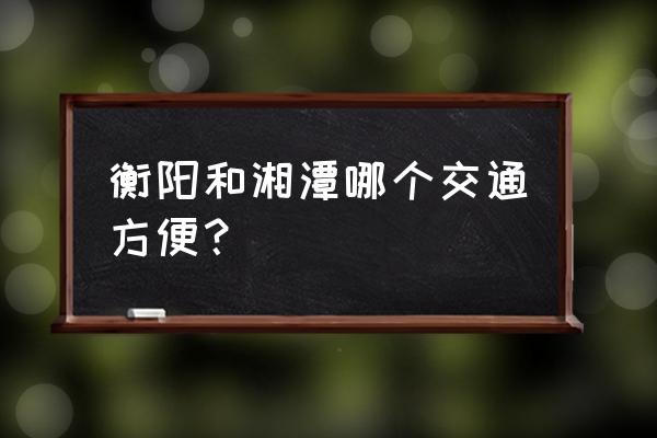 衡阳西到湘潭的火车票多少钱一张 衡阳和湘潭哪个交通方便？