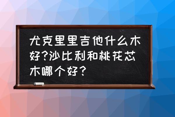 尤克里里什么木材面板最好 尤克里里吉他什么木好?沙比利和桃花芯木哪个好？