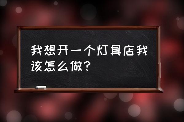 开灯饰店需要什么 我想开一个灯具店我该怎么做？