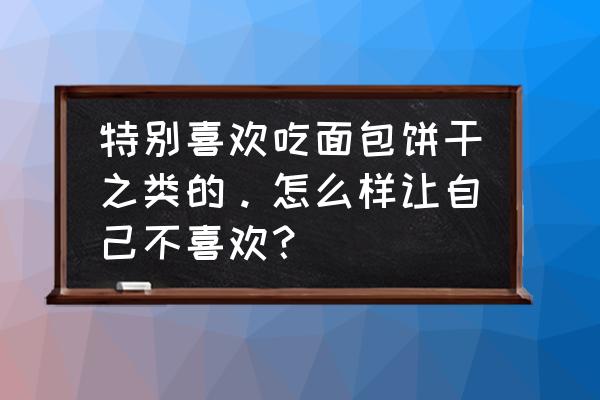 特别喜欢吃糕点怎么办 特别喜欢吃面包饼干之类的。怎么样让自己不喜欢？