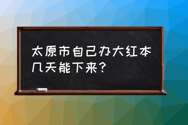 太原要求交房多长时间下来大红本 太原市自己办大红本几天能下来？