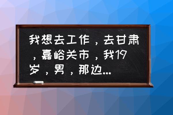 嘉峪关上班怎么样 我想去工作，去甘肃，嘉峪关市，我19岁，男，那边工作好吗，我都没出过社会，有个朋友在那边？