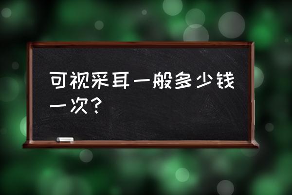 赤峰平庄哪里有可视采耳的 可视采耳一般多少钱一次？