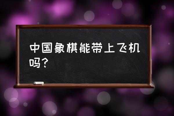 飞机上可以带象棋吗 中国象棋能带上飞机吗？