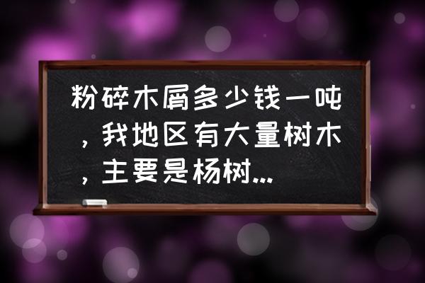 粉碎的木材多少钱一吨 粉碎木屑多少钱一吨，我地区有大量树木，主要是杨树，粉碎后好卖吗？