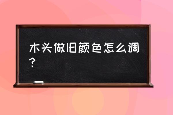 木头白色做旧怎么做 木头做旧颜色怎么调？