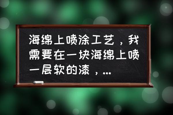 海绵喷颜色怎么处理 海绵上喷涂工艺，我需要在一块海绵上喷一层软的漆，漆干后会变成皮一样包住海绵，又不容易破？