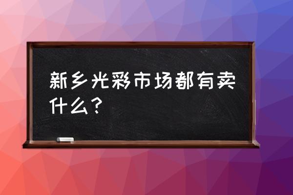 新乡光彩大市场有家具吗 新乡光彩市场都有卖什么？