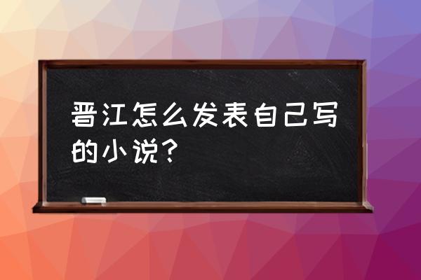 怎么样才能在晋江发文 晋江怎么发表自己写的小说？