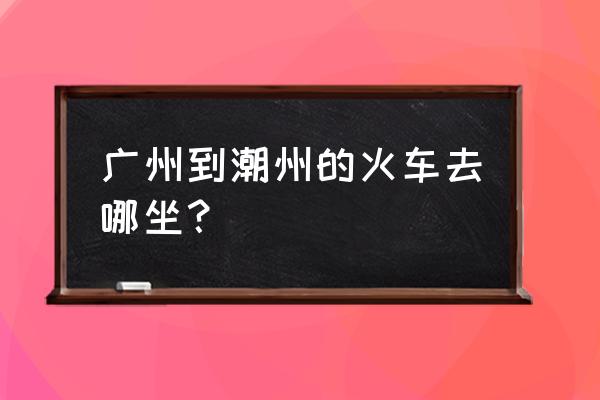 广洲到潮州怎么坐车 广州到潮州的火车去哪坐？