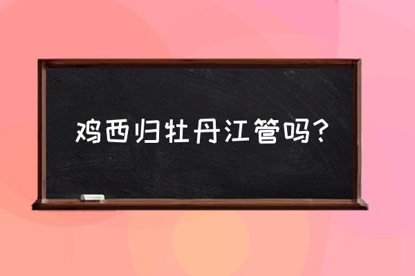 鸡西属于哪儿 鸡西归牡丹江管吗？