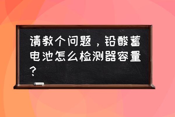 铅酸蓄电池容量检测仪怎么用 请教个问题，铅酸蓄电池怎么检测器容量？