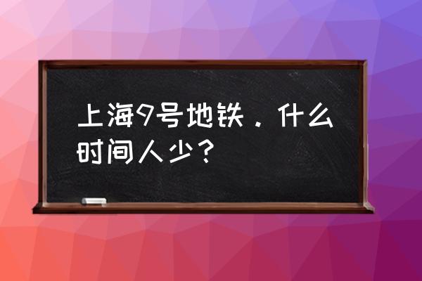 上海地铁什么时候不挤 上海9号地铁。什么时间人少？