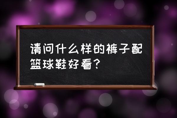 篮球鞋搭配什么裤子好看 请问什么样的裤子配篮球鞋好看？