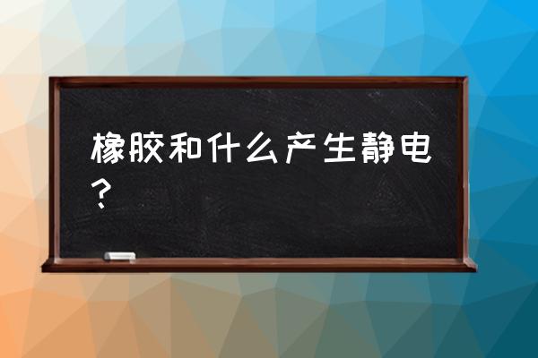 玻璃棒与橡胶摩擦会怎样 橡胶和什么产生静电？