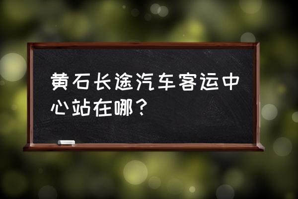 黄石长途汽车站在什么地方 黄石长途汽车客运中心站在哪？