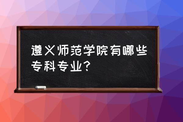 遵义师范学院专业怎么样 遵义师范学院有哪些专科专业？