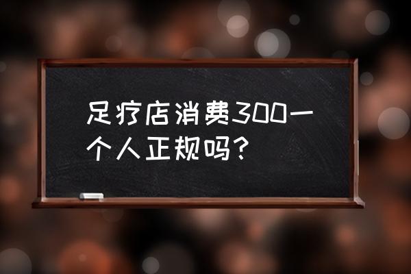 上海不正规足疗多少钱 足疗店消费300一个人正规吗？