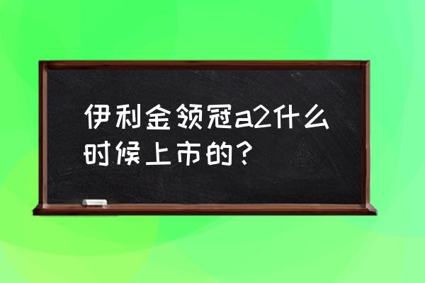 金领冠奶粉什么时候上市的 伊利金领冠a2什么时候上市的？