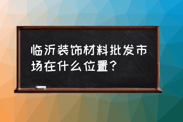 临沂装饰市场在哪里 临沂装饰材料批发市场在什么位置？