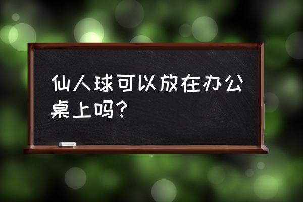 仙人球可以放办公室吗 仙人球可以放在办公桌上吗？