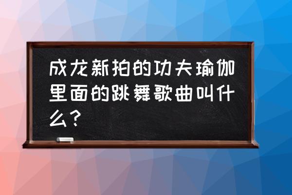 功夫瑜伽的舞蹈是什么舞 成龙新拍的功夫瑜伽里面的跳舞歌曲叫什么？