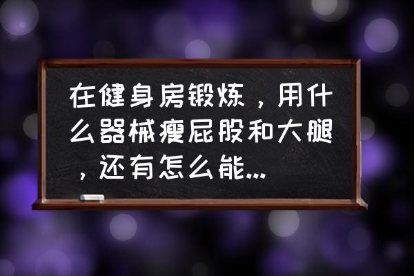 在健身房里怎么样瘦腿 在健身房锻炼，用什么器械瘦屁股和大腿，还有怎么能不长肌肉？