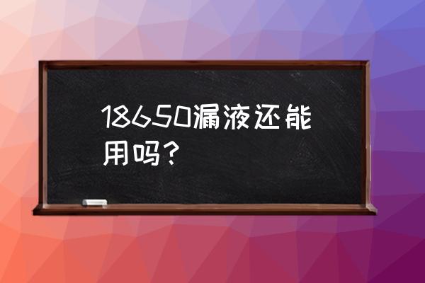 锂电池漏液了会怎么样 18650漏液还能用吗？