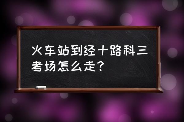 南阳经十路在哪里啊 火车站到经十路科三考场怎么走？