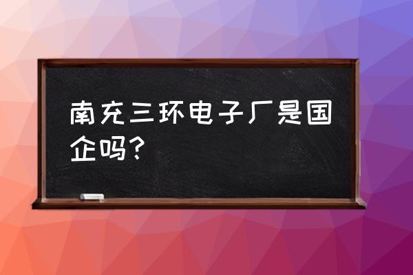 南充三环电子厂什么时候建厂 南充三环电子厂是国企吗？