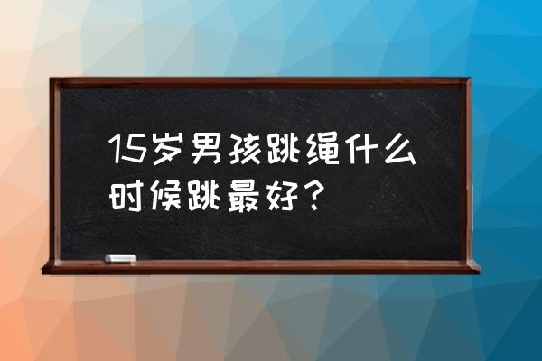 每天什么时候跳绳长高 15岁男孩跳绳什么时候跳最好？