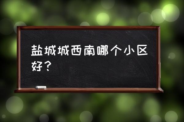 盐城观棠府小区好不好 盐城城西南哪个小区好？