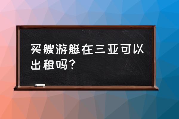 三亚能租游艇吗 买艘游艇在三亚可以出租吗？