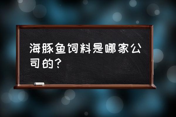 广东省有哪些鱼饲料企业 海豚鱼饲料是哪家公司的？