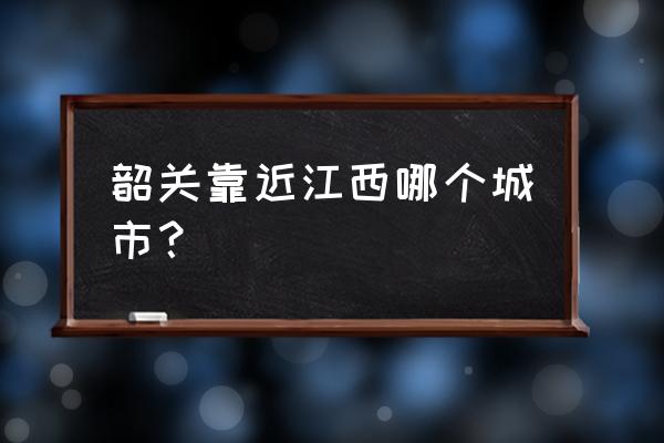 广东韶关离江西哪里最近 韶关靠近江西哪个城市？