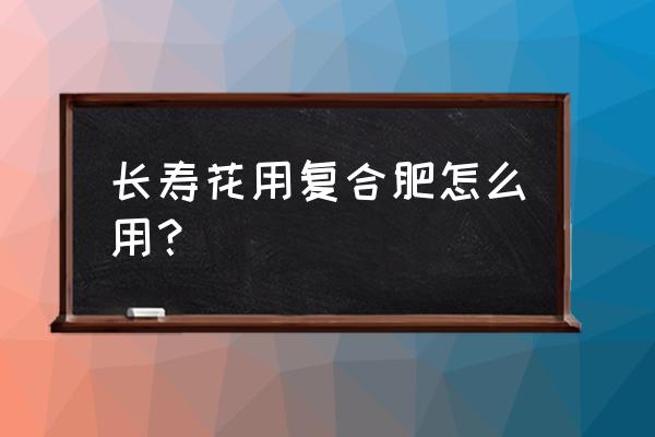 长寿花怎么使用复合肥 长寿花用复合肥怎么用？