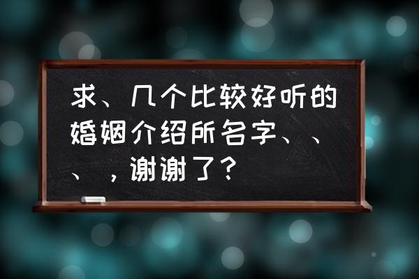 孝感有哪些婚介所 求、几个比较好听的婚姻介绍所名字、、、，谢谢了？