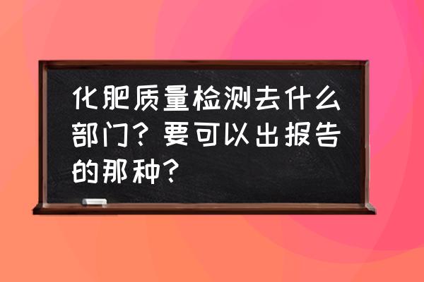 重庆有机肥成分检测哪家好 化肥质量检测去什么部门？要可以出报告的那种？